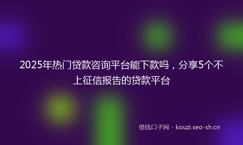 2025年热门贷款咨询平台能下款吗,分享5个不上征信报告的贷款平台