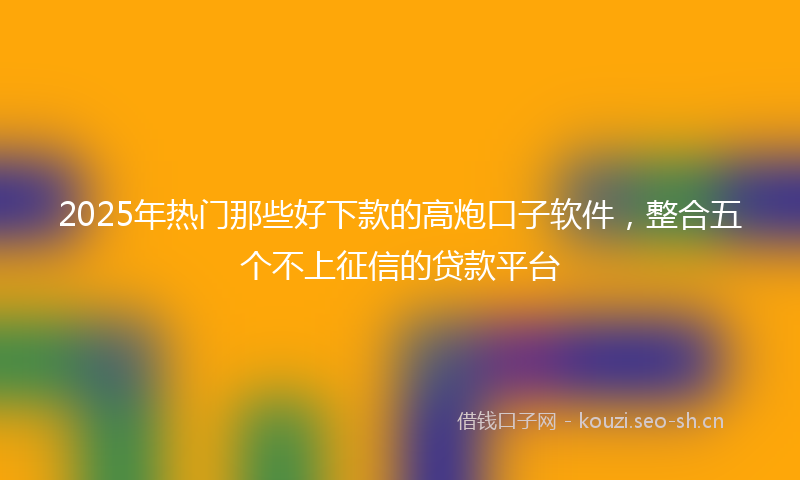2025年热门那些好下款的高炮口子软件，整合五个不上征信的贷款平台