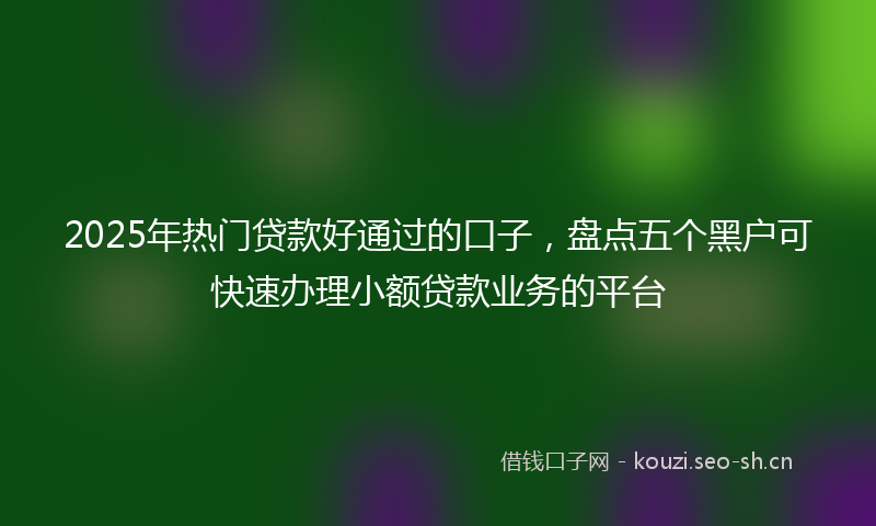 2025年热门贷款好通过的口子，盘点五个黑户可快速办理小额贷款业务的平台
