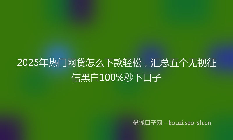 2025年热门网贷怎么下款轻松，汇总五个无视征信黑白100%秒下口子