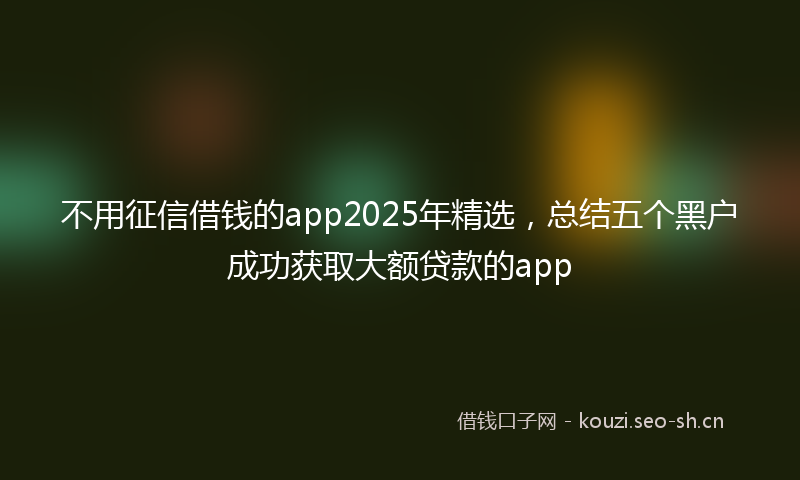 不用征信借钱的app2025年精选，总结五个黑户成功获取大额贷款的app