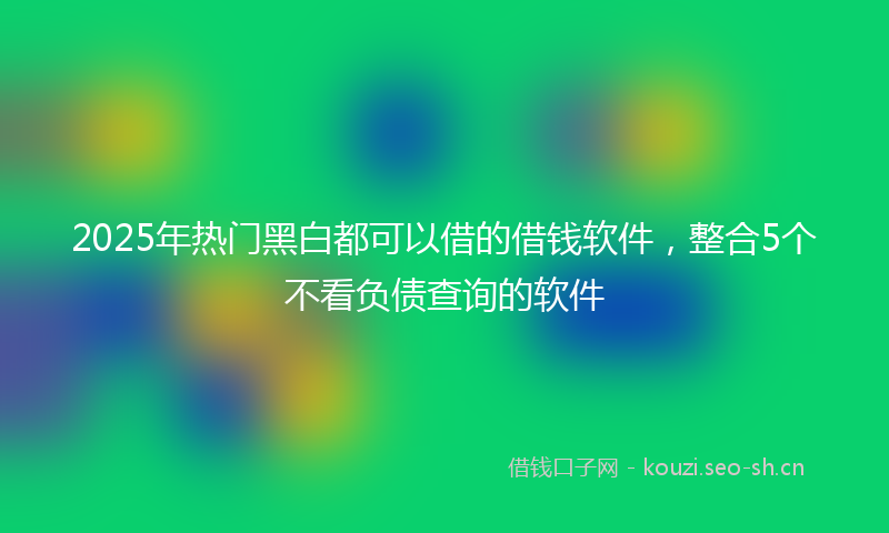 2025年热门黑白都可以借的借钱软件，整合5个不看负债查询的软件