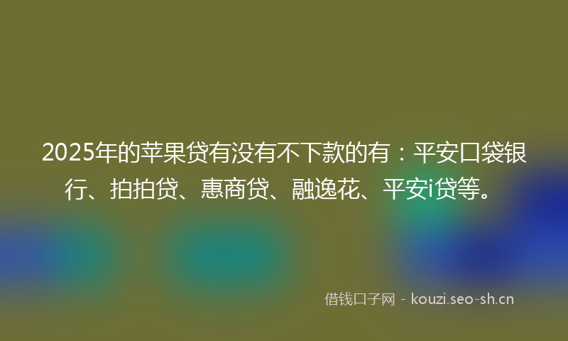 2025年的苹果贷有没有不下款的有：平安口袋银行、拍拍贷、惠商贷、融逸花、平安i贷等。