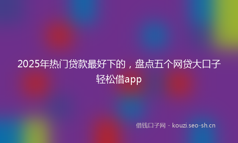 2025年热门贷款最好下的，盘点五个网贷大口子轻松借app