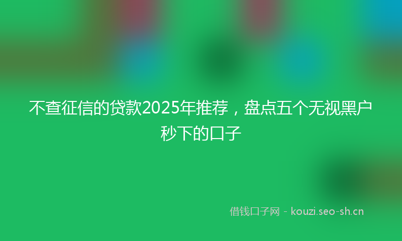 不查征信的贷款2025年推荐，盘点五个无视黑户秒下的口子