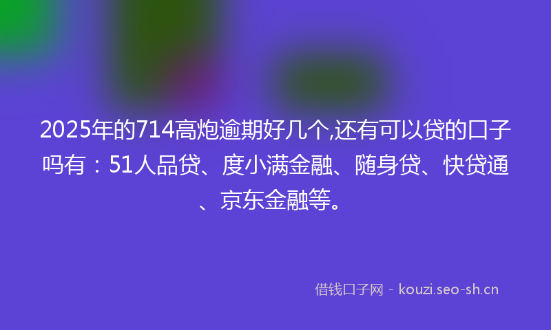 2025年的714高炮逾期好几个,还有可以贷的口子吗有：51人品贷、度小满金融、随身贷、快贷通、京东金融等。