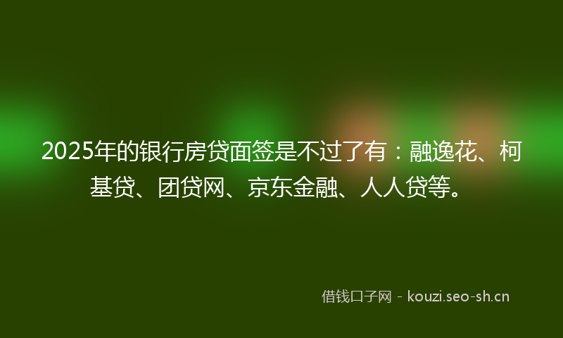 2025年的银行房贷面签是不过了有：融逸花、柯基贷、团贷网、京东金融、人人贷等。