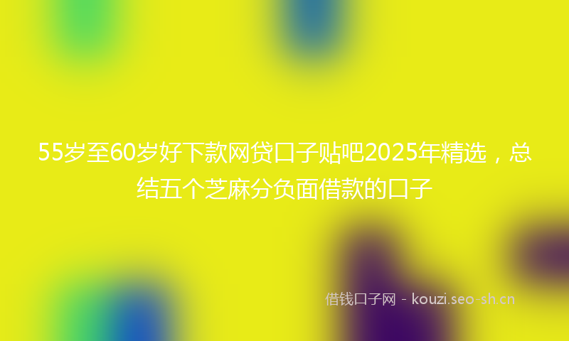 55岁至60岁好下款网贷口子贴吧2025年精选，总结五个芝麻分负面借款的口子