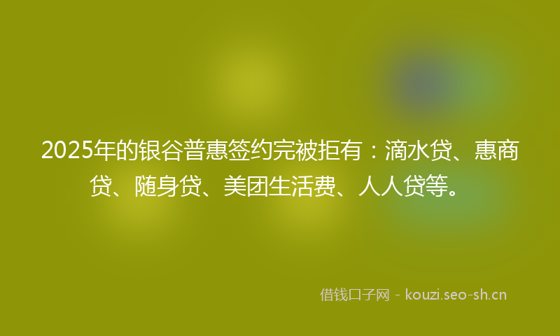 2025年的银谷普惠签约完被拒有：滴水贷、惠商贷、随身贷、美团生活费、人人贷等。