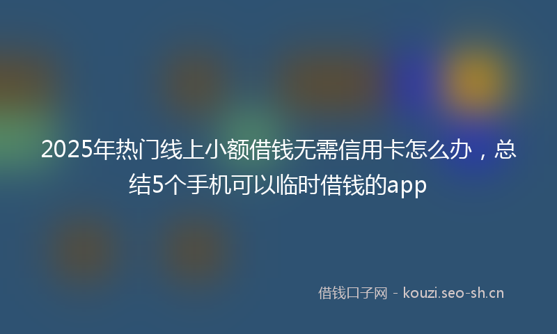 2025年热门线上小额借钱无需信用卡怎么办，总结5个手机可以临时借钱的app