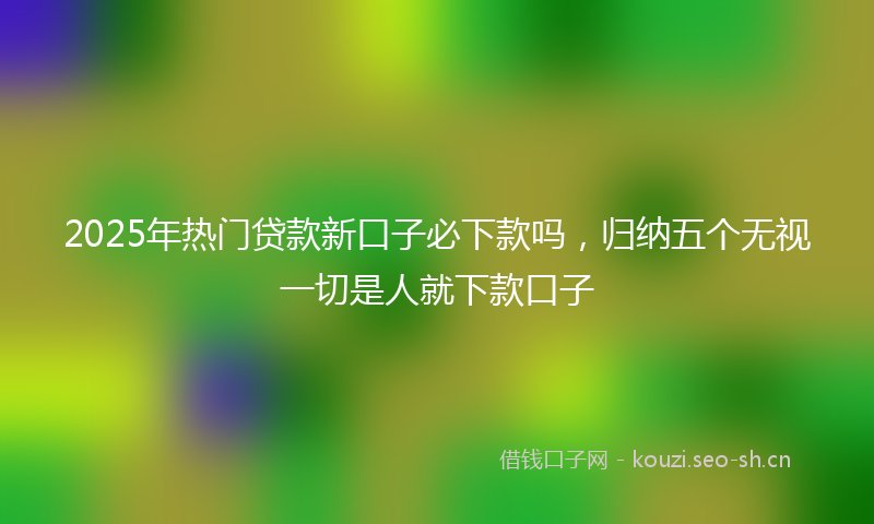 2025年热门贷款新口子必下款吗,归纳五个无视一切是人就下款口子
