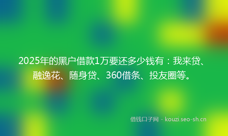 2025年的黑户借款1万要还多少钱有：我来贷、融逸花、随身贷、360借条、投友圈等。