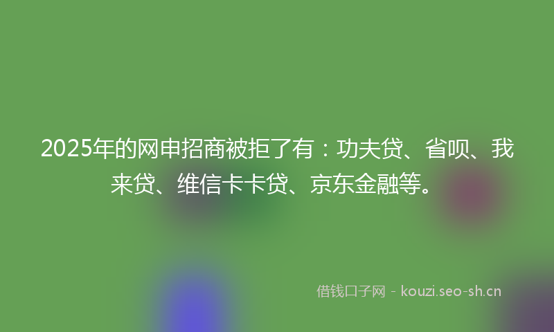 2025年的网申招商被拒了有：功夫贷、省呗、我来贷、维信卡卡贷、京东金融等。