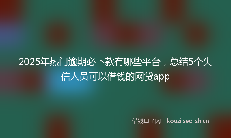 2025年热门逾期必下款有哪些平台，总结5个失信人员可以借钱的网贷app