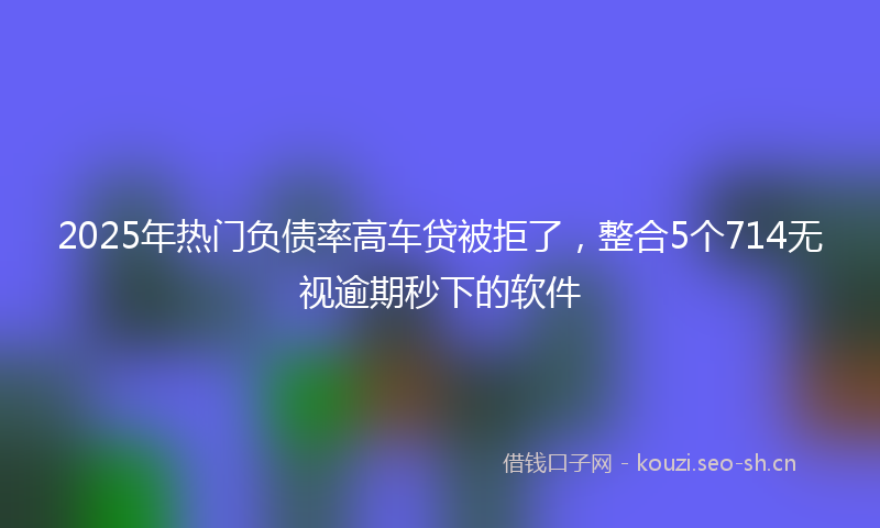 2025年热门负债率高车贷被拒了，整合5个714无视逾期秒下的软件