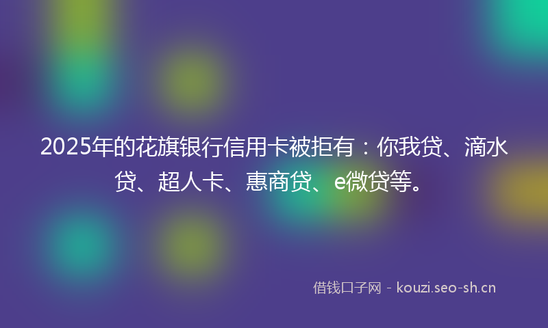 2025年的花旗银行信用卡被拒有:你我贷、滴水贷、超人卡、惠商贷、e微贷等。