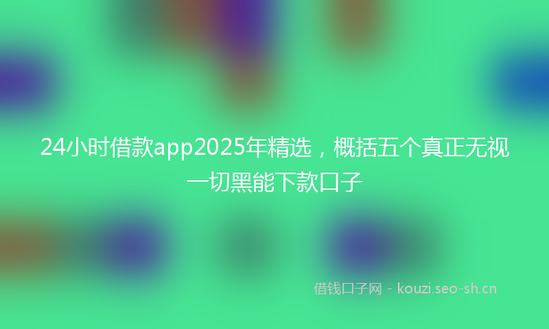 24小时借款app2025年精选，概括五个真正无视一切黑能下款口子