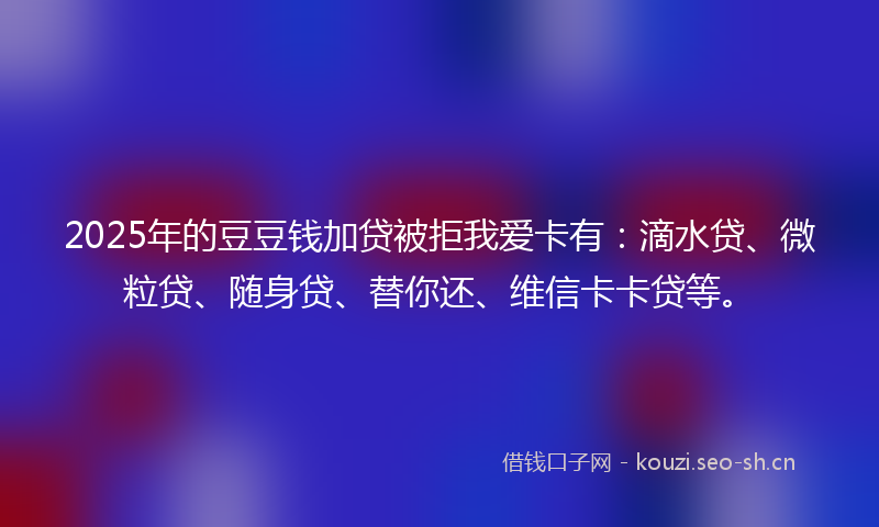 2025年的豆豆钱加贷被拒我爱卡有：滴水贷、微粒贷、随身贷、替你还、维信卡卡贷等。