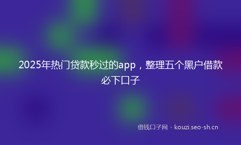 2025年热门贷款秒过的app，整理五个黑户借款必下口子
