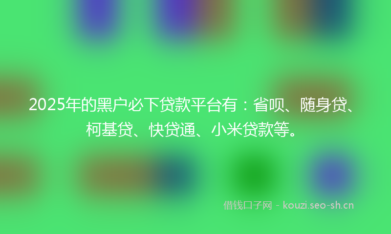2025年的黑户必下贷款平台有:省呗、随身贷、柯基贷、快贷通、小米贷款等。