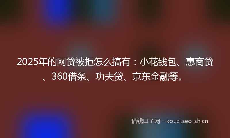 2025年的网贷被拒怎么搞有：小花钱包、惠商贷、360借条、功夫贷、京东金融等。
