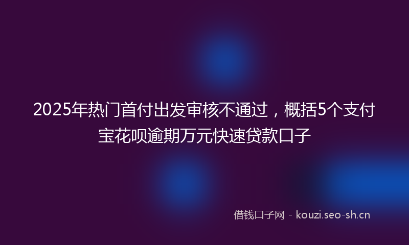 2025年热门首付出发审核不通过，概括5个支付宝花呗逾期万元快速贷款口子