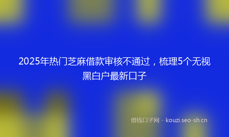 2025年热门芝麻借款审核不通过，梳理5个无视黑白户最新口子