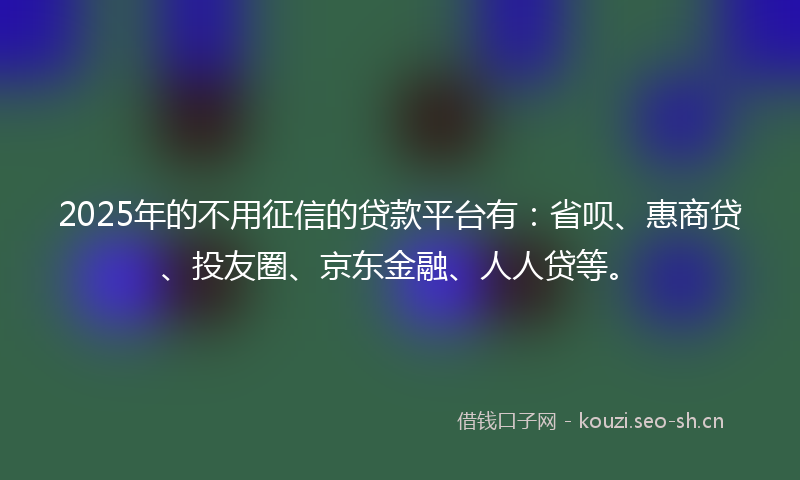2025年的不用征信的贷款平台有：省呗、惠商贷、投友圈、京东金融、人人贷等。
