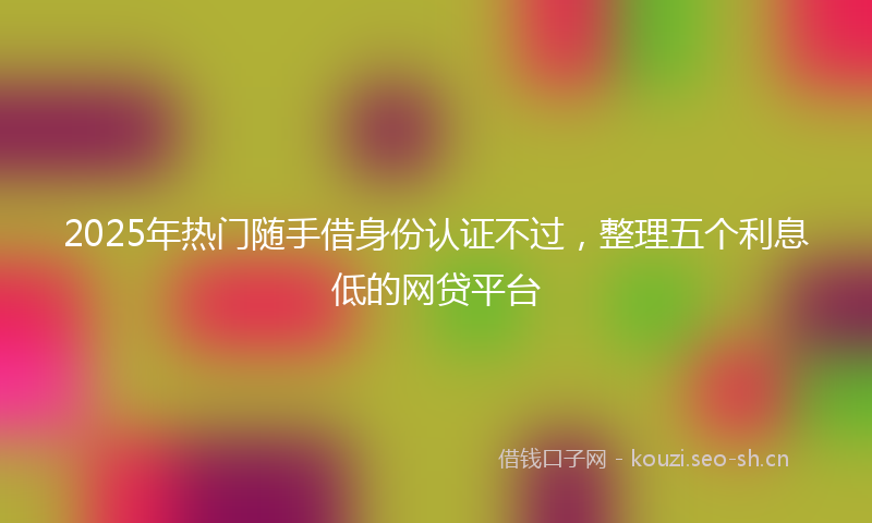 2025年热门随手借身份认证不过,整理五个利息低的网贷平台
