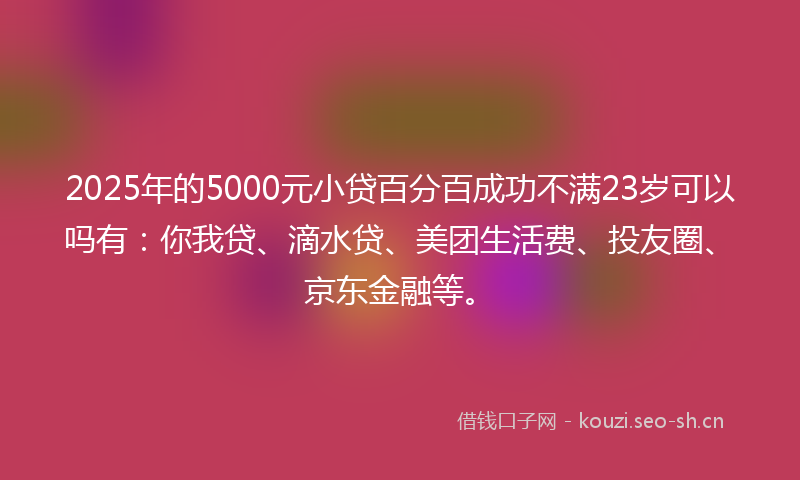 2025年的5000元小贷百分百成功不满23岁可以吗有：你我贷、滴水贷、美团生活费、投友圈、京东金融等。