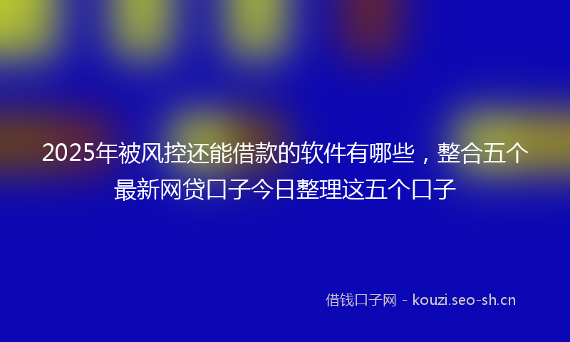 2025年被风控还能借款的软件有哪些，整合五个最新网贷口子今日整理这五个口子