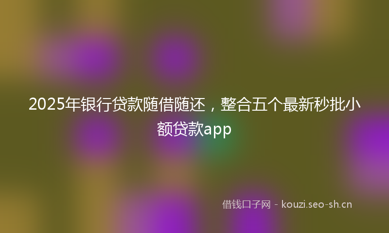 2025年银行贷款随借随还，整合五个最新秒批小额贷款app