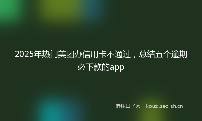 2025年热门美团办信用卡不通过，总结五个逾期必下款的app