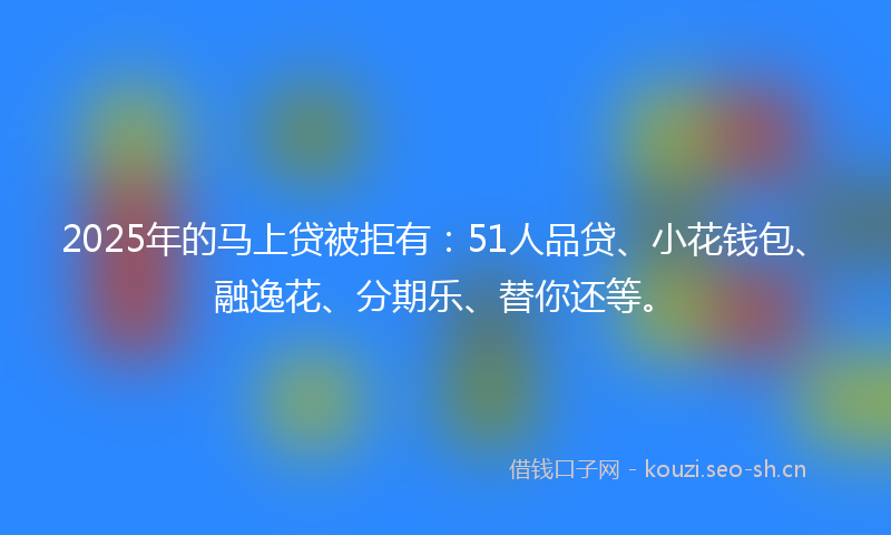 2025年的马上贷被拒有：51人品贷、小花钱包、融逸花、分期乐、替你还等。