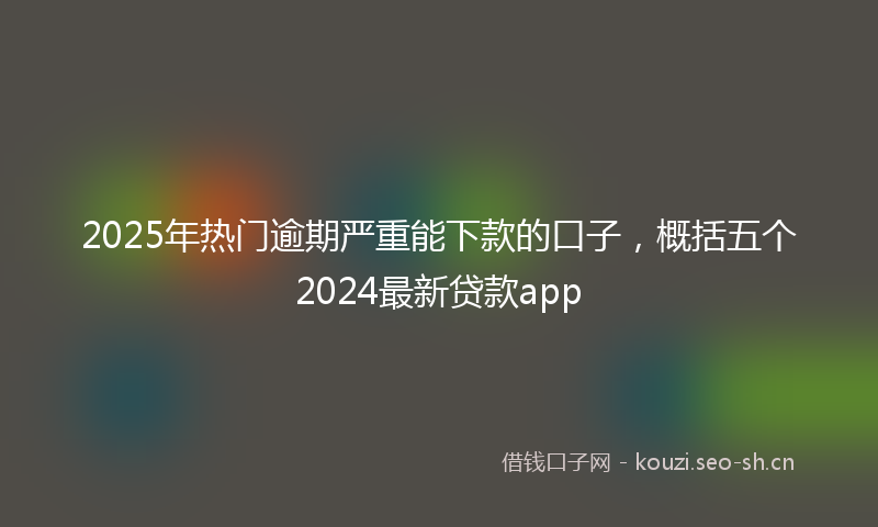 2025年热门逾期严重能下款的口子，概括五个2024最新贷款app