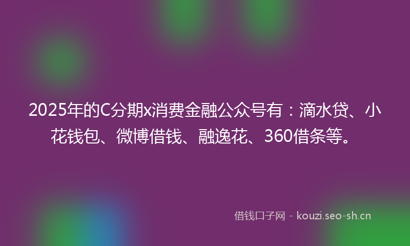2025年的C分期x消费金融公众号有：滴水贷、小花钱包、微博借钱、融逸花、360借条等。