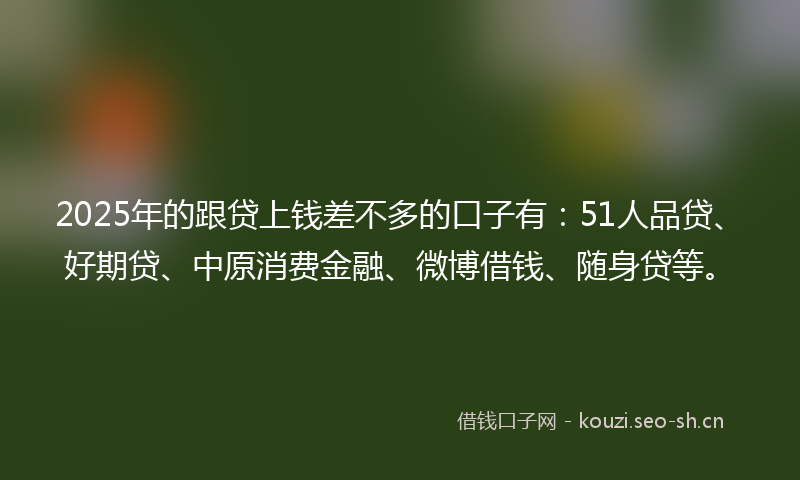 2025年的跟贷上钱差不多的口子有：51人品贷、好期贷、中原消费金融、微博借钱、随身贷等。