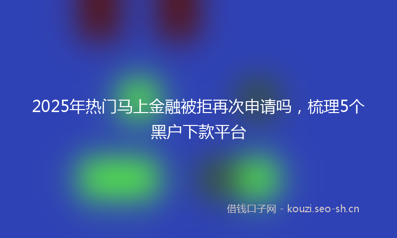 2025年热门马上金融被拒再次申请吗，梳理5个黑户下款平台