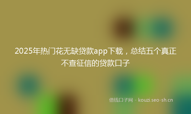 2025年热门花无缺贷款app下载，总结五个真正不查征信的贷款口子