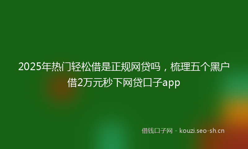 2025年热门轻松借是正规网贷吗,梳理五个黑户借2万元秒下网贷口子app