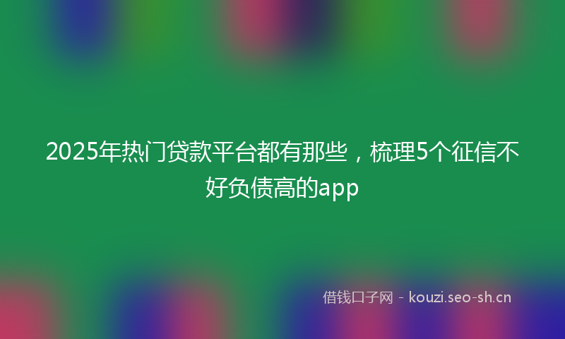 2025年热门贷款平台都有那些，梳理5个征信不好负债高的app