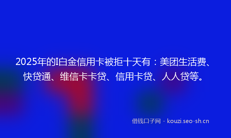 2025年的I白金信用卡被拒十天有：美团生活费、快贷通、维信卡卡贷、信用卡贷、人人贷等。