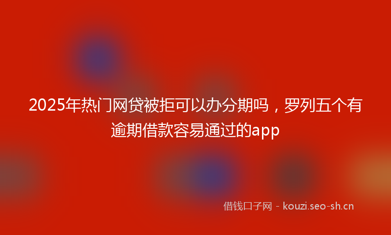 2025年热门网贷被拒可以办分期吗，罗列五个有逾期借款容易通过的app