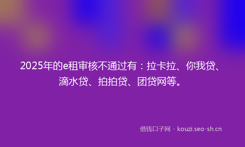 2025年的e租审核不通过有：拉卡拉、你我贷、滴水贷、拍拍贷、团贷网等。
