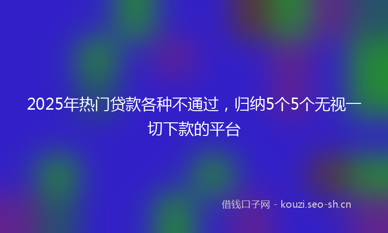 2025年热门贷款各种不通过，归纳5个5个无视一切下款的平台