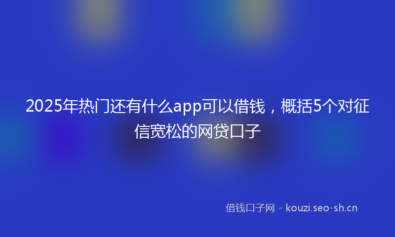2025年热门还有什么app可以借钱，概括5个对征信宽松的网贷口子