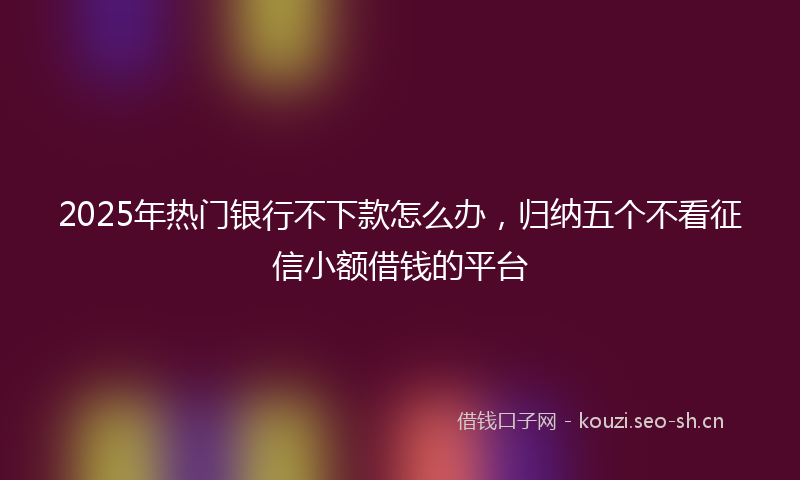 2025年热门银行不下款怎么办，归纳五个不看征信小额借钱的平台