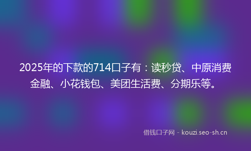 2025年的下款的714口子有:读秒贷、中原消费金融、小花钱包、美团生活费、分期乐等。