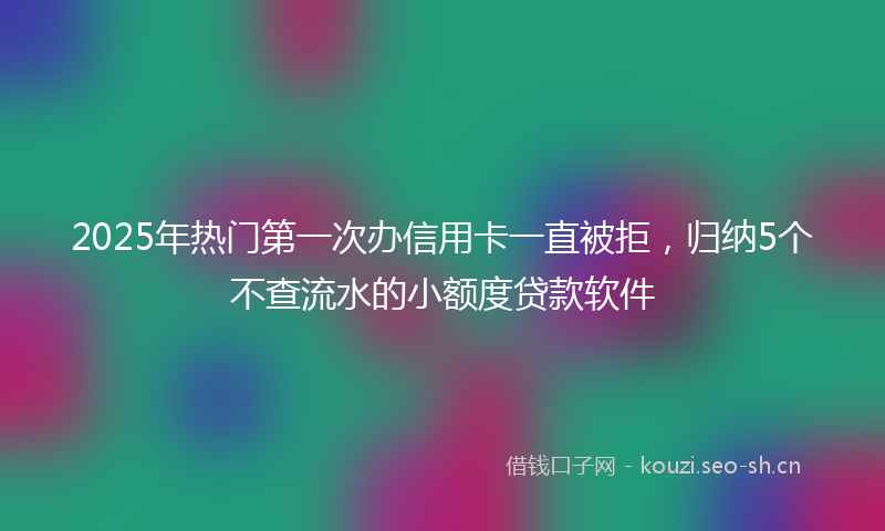 2025年热门第一次办信用卡一直被拒，归纳5个不查流水的小额度贷款软件