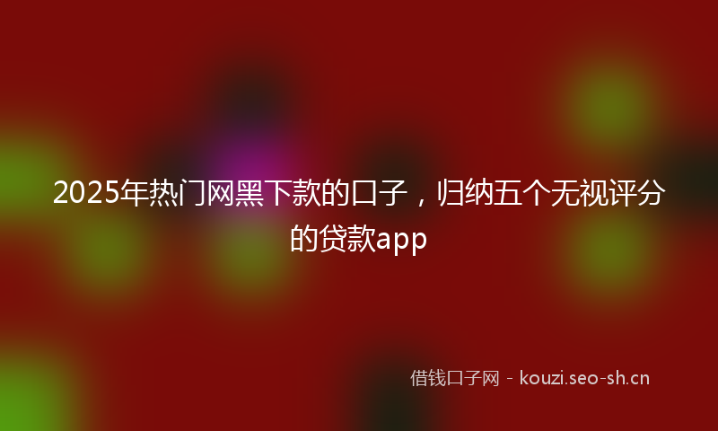 2025年热门网黑下款的口子，归纳五个无视评分的贷款app
